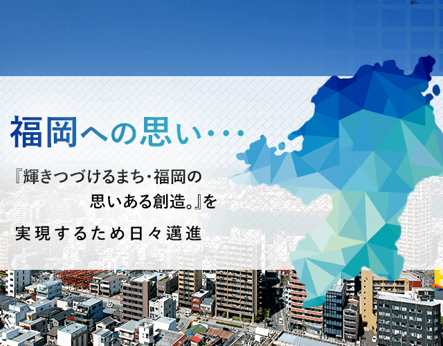 福岡への思い・・・ 『輝きつづけるまち・福岡の思いある創造。』を実現するため日々邁進