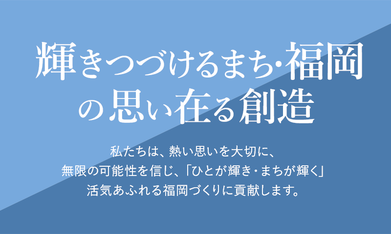 輝きつづけるまち・福岡の思い在る創造。私たちは熱い思いを大切に無限の可能性を信じ「ひとが輝き・まちが輝く」活気あふれる福岡づくりに貢献します.	